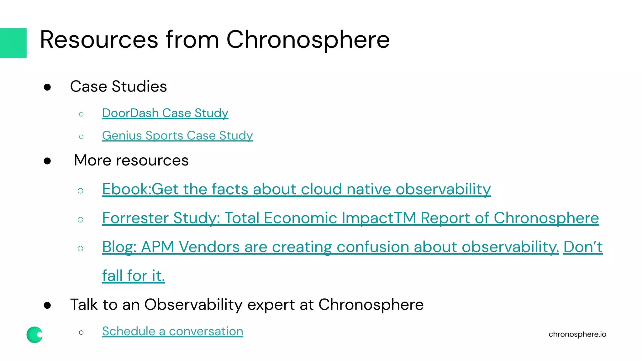 chronosphere.io
Resources from Chronosphere
● Case Studies
○ DoorDash Case Study
○ Genius Sports Case Study
● More resources
○ Ebook:Get the facts about cloud native observability
○ Forrester Study: Total Economic ImpactTM Report of Chronosphere
○ Blog: APM Vendors are creating confusion about observability. Don’t
fall for it.
● Talk to an Observability expert at Chronosphere
○ Schedule a conversation
 