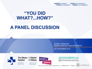 www.ohri.ca | Affiliated with • Affilié à
“YOU DID
WHAT?...HOW?”
A PANEL DISCUSSION
A PANEL DISCUSSION
JEREMY GRIMSHAW
SENIOR SCIENTIST AND PROFESSOR
22ND NOVEMBER 2016
jgrimshaw@ohri.ca
@GrimshawJeremy
 