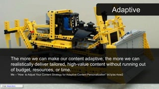 Adaptive
The more we can make our content adaptive, the more we can
realistically deliver tailored, high-value content without running out
of budget, resources, or time.
Me – “How to Adjust Your Content Strategy for Adaptive Content Personalization” bit.ly/ac-how2
Image: Moyan Brenn
 