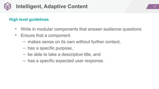 17Intelligent, Adaptive Content
• Write in modular components that answer audience questions
• Ensure that a component
– makes sense on its own without further context,
– has a specific purpose,
– be able to take a descriptive title, and
– has a specific expected user response.
High level guidelines
 