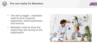 4The new reality for Marketers
• The role is bigger - marketers
need to drive customer
experience, brand awareness
and revenue
• Marketers need to show the
impact they are having on the
organization
 