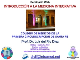 Prof. Dr. Luis del Rio Diez
Médico – Matricula : 7969
Profesor en Medicina
MEDICINA INTEGRATIVA
http://www.sintergetica.org/luis-del-rio-diez/
drdl@intramed.net
INTRODUCCIÓN A LA MEDICINA INTEGRATIVA
Seminario Web
COLEGIO DE MÉDICOS DE LA
PRIMERA CIRCUNSCRIPCIÓN DE SANTA FE
 