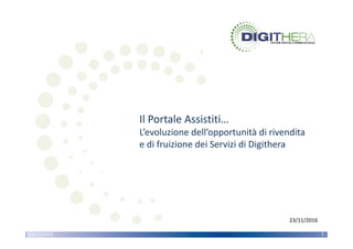 CONFIDENZIALE – TUTTI I DIRITTI RISERVATI
La parte di immagine con ID relazione rId5 non è stata trovata nel file.
23/11/2016 1
Il Portale Assistiti…
L’evoluzione dell’opportunità di rivendita 
e di fruizione dei Servizi di Digithera
La parte di immagine con ID relazione rId5 non è stata trovata nel file.
23/11/2016www.digithera.it23/11/2016 1
23/11/2016
 