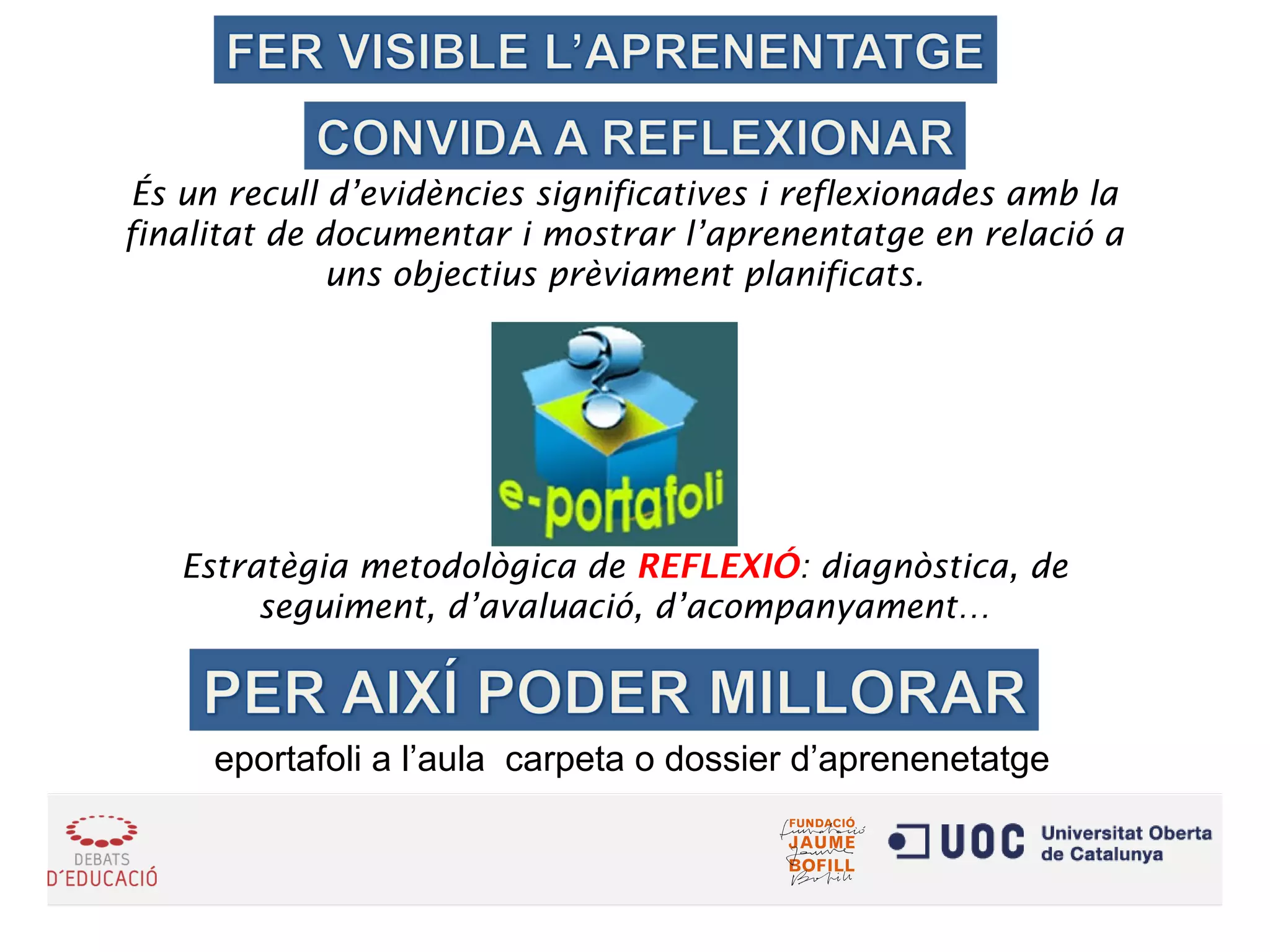 És un recull d’evidències significatives i reflexionades amb la
finalitat de documentar i mostrar l’aprenentatge en relació a
uns objectius prèviament planificats.
Estratègia metodològica de REFLEXIÓ: diagnòstica, de
seguiment, d’avaluació, d’acompanyament…
eportafoli a l’aula carpeta o dossier d’aprenenetatge
 