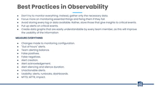 ● Don’t try to monitor everything. Instead, gather only the necessary data.
● Focus more on monitoring essential things and fixing them if they fail.
● Avoid storing every log or data available. Rather, store those that give insights to critical events.
● Put up alerts on critical events.
● Create data graphs that are easily understandable by every team member, as this will improve
the usability of the information
MEASURE EVERYTHING
● Changes made to monitoring configuration.
● "Out of hours" alerts.
● Team alerting balance.
● False positives.
● False negatives.
● Alert creation.
● Alert acknowledgement.
● Alert silencing and silence duration.
● Unactionable alerts.
● Usability: alerts, runbooks, dashboards.
● MTTD, MTTR, impact.
Best Practices in Observability
 