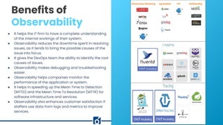 c
Benefits of
Observability
● It helps the IT firm to have a complete understanding
of the internal workings of their system.
● Observability reduces the downtime spent in resolving
issues, as it tends to bring the possible causes of the
issue into focus.
● It gives the DevOps team the ability to identify the root
causes of issues.
● Observability makes debugging and troubleshooting
easier.
● Observability helps companies monitor the
performance of the application or system.
● It helps in speeding up the Mean Time to Detection
(MTTD) and the Mean Time To Resolution (MTTR) for
software infrastructure and services.
● Observability also enhances customer satisfaction if
staffers use data from logs and metrics to improve
services.
 