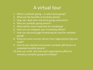A virtual tourWhat is symbolic giving – or alternative giving?What are the benefits of symbolic giving?How can I deal with restricted giving constraints?Who are symbolic giving donors?What will be more important for marketing?How can you integrate your marketing efforts?How can personal page fundraising be used for symbolic giving?What are some success stories from organizations big and small?How do you steward and convert symbolic gift donors to sustained monthly donors?How can small  and mid-sized organizations afford to introduce symbolic giving this holiday?