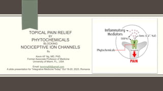 TOPICAL PAIN RELIEF
BY
PHYTOCHEMICALS
BLOCKING
NOCICEPTIVE ION CHANNELS
By
Kevin KF Ng, MD, PhD.
Former Associate Professor of Medicine
University of Miami, FL., USA
Email: kevinng68@gmail.com
A slide presentation for “Integrative Medicine Today” Oct 19-20, 2023, Romania
 