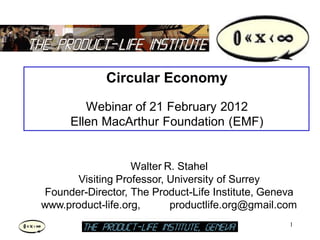 Circular Economy
        Webinar of 21 February 2012
     Ellen MacArthur Foundation (EMF)


                   Walter R. Stahel
       Visiting Professor, University of Surrey
Founder-Director, The Product-Life Institute, Geneva
www.product-life.org,      productlife.org@gmail.com
                                                  1
                                                       1
 