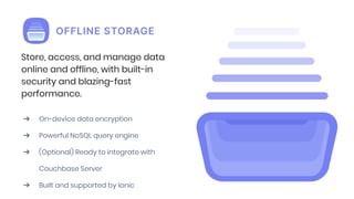 Store, access, and manage data
online and offline, with built-in
security and blazing-fast
performance.
➔ On-device data encryption
➔ Powerful NoSQL query engine
➔ (Optional) Ready to integrate with
Couchbase Server
➔ Built and supported by Ionic
 