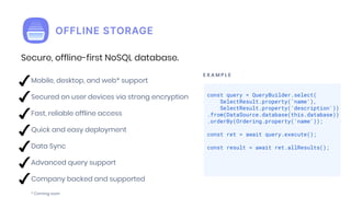 E X A M P L E
Mobile, desktop, and web* support
Secured on user devices via strong encryption
Fast, reliable offline access
Quick and easy deployment
Data Sync
Advanced query support
Company backed and supported
* Coming soon
const query = QueryBuilder.select(
SelectResult.property('name'),
SelectResult.property('description'))
.from(DataSource.database(this.database))
.orderBy(Ordering.property('name'));
const ret = await query.execute();
const result = await ret.allResults();
Secure, offline-first NoSQL database.
 