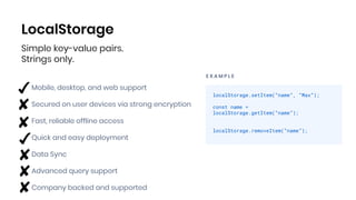 LocalStorage
E X A M P L E
localStorage.setItem(“name”, “Max”);
const name =
localStorage.getItem(“name”);
localStorage.removeItem(“name”);
Mobile, desktop, and web support
Secured on user devices via strong encryption
Fast, reliable offline access
Quick and easy deployment
Data Sync
Advanced query support
Company backed and supported
Simple key-value pairs.
Strings only.
 