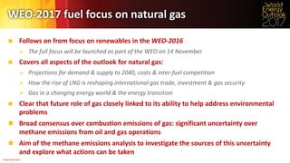 ©	OECD/IEA	2017	
WEO-2017	fuel	focus	on	natural	gas	
n Follows	on	from	focus	on	renewables	in	the	WEO-2016
Ø The	full	focus	will	be	launched	as	part	of	the	WEO	on	14	November
n Covers	all	aspects	of	the	outlook	for	natural	gas:
Ø Projections	for	demand	&	supply	to	2040,	costs	&	inter-fuel	competition
Ø How	the	rise	of	LNG	is	reshaping	international	gas	trade,	investment	&	gas	security
Ø Gas	in	a	changing	energy	world	&	the	energy	transition
n Clear	that	future	role	of	gas	closely	linked	to	its	ability	to	help	address	environmental	
problems
n Broad	consensus	over	combustion	emissions	of	gas:	significant	uncertainty	over	
methane	emissions	from	oil	and	gas	operations
n Aim	of	the	methane	emissions	analysis	to	investigate	the	sources	of	this	uncertainty	
and	explore	what	actions	can	be	taken
 