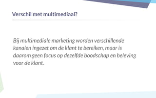 Verschil met multimediaal?
Bij multimediale marketing worden verschillende
kanalen ingezet om de klant te bereiken, maar is
daarom geen focus op dezelfde boodschap en beleving
voor de klant.
 