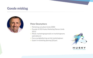 Peter Desmyttere
• Marketing consultant (sinds 2000)
• Founder & CEO Husky Marketing Planner (sinds
2015)
• Missie: marketingorganisatie en marketingteams
optimaliseren
• Focus op digitalisering van het marketingteam
• Expert in marketing planning (20 jaar)
Goede middag
 