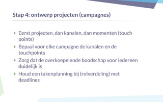 Stap 4: ontwerp projecten (campagnes)
‣ Eerst projecten, dan kanalen, dan momenten (touch
points)
‣ Bepaal voor elke campagne de kanalen en de
touchpoints
‣ Zorg dat de overkoepelende boodschap voor iedereen
duidelijk is
‣ Houd een takenplanning bij (rolverdeling) met
deadlines
 