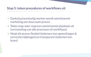 Stap 5: teken procedures of workflows uit
‣ Dankzij procesmatig werken wordt omnichannel
marketing een duurzaam proces
‣ Teken stap-voor-stap een omnichannel playbook uit
(verzameling van alle processen of workflows)
‣ Maak dit proces flexibel (iedereen kan opmerkingen &
correcties bijdragen) en transparant (iedereen kan
lezen)
 