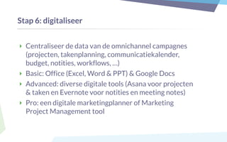 Stap 6: digitaliseer
‣ Centraliseer de data van de omnichannel campagnes
(projecten, takenplanning, communicatiekalender,
budget, notities, workflows, …)
‣ Basic: Office (Excel, Word & PPT) & Google Docs
‣ Advanced: diverse digitale tools (Asana voor projecten
& taken en Evernote voor notities en meeting notes)
‣ Pro: een digitale marketingplanner of Marketing
Project Management tool
 