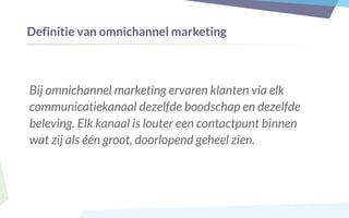 Definitie van omnichannel marketing
Bij omnichannel marketing ervaren klanten via elk
communicatiekanaal dezelfde boodschap en dezelfde
beleving. Elk kanaal is louter een contactpunt binnen
wat zij als één groot, doorlopend geheel zien.
 