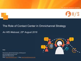 The Services Research Company
The Role of Contact Center in Omnichannel Strategy
An HfS Webcast, 25th August 2016
Host:
Phil	Fersht,	CEO	&	Chief	Analyst,	HfS	Research
phil.fersht@hfsresearch.com
@pfersht	#hfsresearch	
Web:	www.hfsresearch.com |		Blog:	www.horsesforsources.com
 