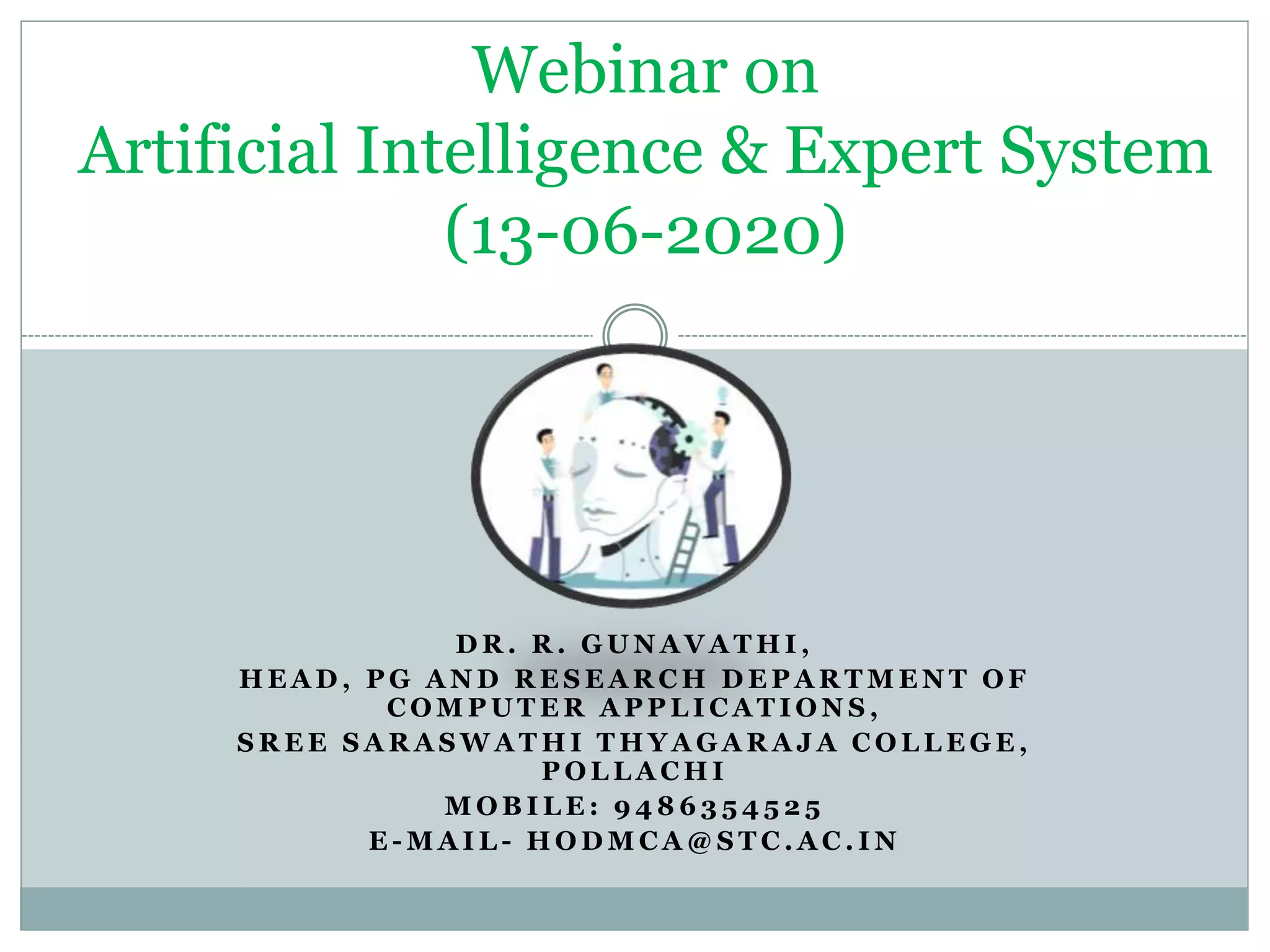 D R . R . G U N A V A T H I ,
H E A D , P G A N D R E S E A R C H D E P A R T M E N T O F
C O M P U T E R A P P L I C A T I O N S ,
S R E E S A R A S W A T H I T H Y A G A R A J A C O L L E G E ,
P O L L A C H I
M O B I L E : 9 4 8 6 3 5 4 5 2 5
E - M A I L - H O D M C A @ S T C . A C . I N
Webinar on
Artificial Intelligence & Expert System
(13-06-2020)
 