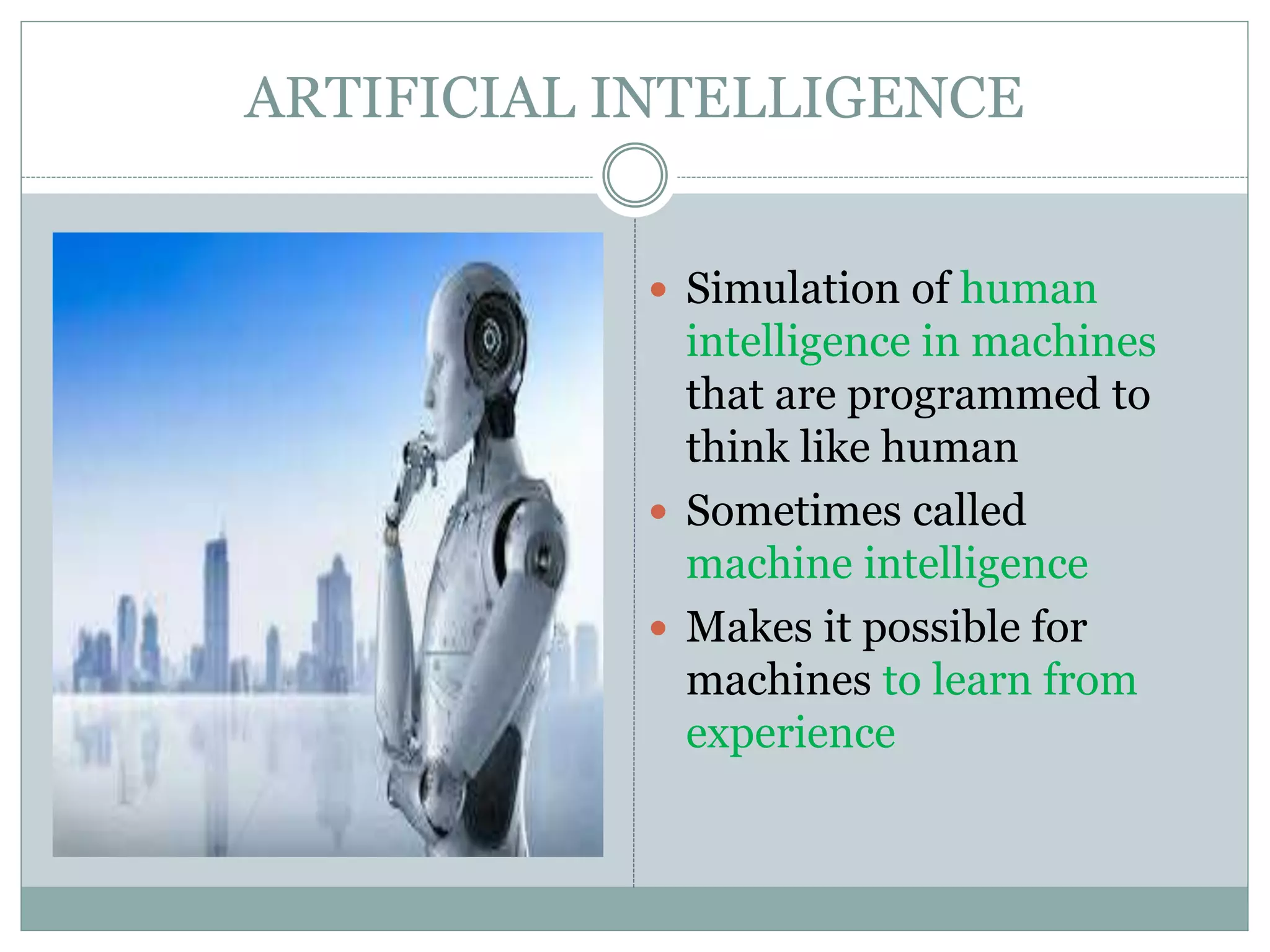 ARTIFICIAL INTELLIGENCE
 Simulation of human
intelligence in machines
that are programmed to
think like human
 Sometimes called
machine intelligence
 Makes it possible for
machines to learn from
experience
 