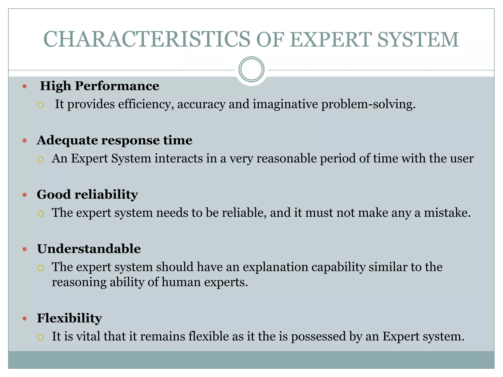 CHARACTERISTICS OF EXPERT SYSTEM
 High Performance
 It provides efficiency, accuracy and imaginative problem-solving.
 Adequate response time
 An Expert System interacts in a very reasonable period of time with the user
 Good reliability
 The expert system needs to be reliable, and it must not make any a mistake.
 Understandable
 The expert system should have an explanation capability similar to the
reasoning ability of human experts.
 Flexibility
 It is vital that it remains flexible as it the is possessed by an Expert system.
 