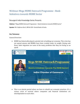 Webinar-Mega MSME Outreach Programme - Bank
Initiatives towards MSME Sector
Resurgent India Knowledge Series Presents
Webinar-“Mega MSME Outreach Programme - Bank Initiatives towards MSME Sector”
Speaker- Mr. Rajkiran Rai G, MD & CEO- United Bank of India
Key Takeaways
General Overview
 MSME has historically played a pivotal role in building our economy. This crisis has
not spared anyone and MSMEs have been crushed under its weight. Drying cash
flows, labor migration are some of the many problems that they are facing as we
speak.
 This is an interim period where we have to rebuild our economic practices. It’s a
vicious circle of survival where companies and financial institutions are
interdependent on each other.
 