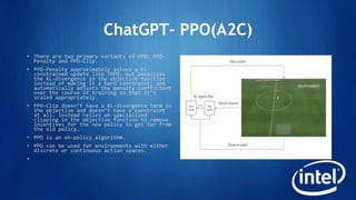 ChatGPT- PPO(A2C)
• There are two primary variants of PPO: PPO-
Penalty and PPO-Clip.
• PPO-Penalty approximately solves a KL-
constrained update like TRPO, but penalizes
the KL-divergence in the objective function
instead of making it a hard constraint, and
automatically adjusts the penalty coefficient
over the course of training so that it’s
scaled appropriately.
• PPO-Clip doesn’t have a KL-divergence term in
the objective and doesn’t have a constraint
at all. Instead relies on specialized
clipping in the objective function to remove
incentives for the new policy to get far from
the old policy.
• PPO is an on-policy algorithm.
• PPO can be used for environments with either
discrete or continuous action spaces.
•
 