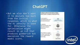 ChatGPT
• But we also don't want
it to deviate too much
from the initial
response, which is what
the KL penalty is used
for. Otherwise the
optimization might
result in an LLM that
produces gibberish but
maximizes the reward
model score.
 