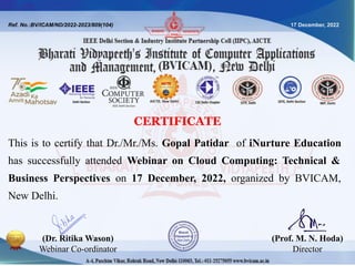 Ref. No.:BV/ICAM/ND/2022-2023/809(104) 17 December, 2022
This is to certify that Dr./Mr./Ms. Gopal Patidar of iNurture Education
has successfully attended Webinar on Cloud Computing: Technical &
Business Perspectives on 17 December, 2022, organized by BVICAM,
New Delhi.
(Dr. Ritika Wason)
Webinar Co-ordinator
(Prof. M. N. Hoda)
Director
CERTIFICATE
 