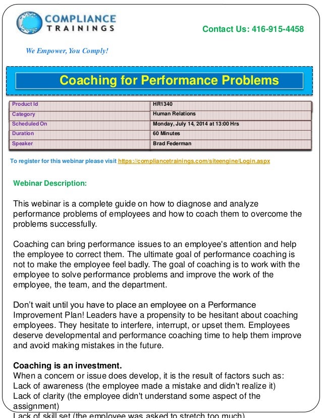 Contact Us: 416-915-4458
We Empower, You Comply!
To register for this webinar please visit https://compliancetrainings.com/siteengine/Login.aspx
Webinar Description:
Coaching for Performance Problems
Product Id HR1340
Category Human Relations
Scheduled On Monday, July 14, 2014 at 13:00 Hrs
Duration 60 Minutes
Speaker Brad Federman
This webinar is a complete guide on how to diagnose and analyze
performance problems of employees and how to coach them to overcome the
problems successfully.
Coaching can bring performance issues to an employee's attention and help
the employee to correct them. The ultimate goal of performance coaching is
not to make the employee feel badly. The goal of coaching is to work with the
employee to solve performance problems and improve the work of the
employee, the team, and the department.
Don’t wait until you have to place an employee on a Performance
Improvement Plan! Leaders have a propensity to be hesitant about coaching
employees. They hesitate to interfere, interrupt, or upset them. Employees
deserve developmental and performance coaching time to help them improve
and avoid making mistakes in the future.
Coaching is an investment.
When a concern or issue does develop, it is the result of factors such as:
Lack of awareness (the employee made a mistake and didn't realize it)
Lack of clarity (the employee didn't understand some aspect of the
assignment)
 