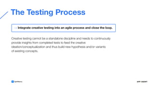 The Testing Process
Creative testing cannot be a standalone discipline and needs to continuously
provide insights from completed tests to feed the creative
ideation/conceptualization and thus build new hypothesis and/or variants
of existing concepts.
→ Integrate creative testing into an agile process and close the loop.
 