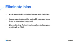 Eliminate bias
Force equal delivery by putting ads into separate ad sets
Have a separate account for testing OR make sure to use
brand new campaign (no control)
2 layered testing: Re-test the winners from MAI campaign
on AEO/VO for ROAS
 