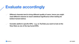 Evaluate accordingly
Diﬀerent channels tend to bring diﬀerent quality of users, hence you might
need diﬀerent volumes to reach statistical signiﬁcance when testing for
bottom funnel metrics
Consider platform speciﬁc KPIs - e.g. on YouTube you want to look at the
View Rate as one of the top funnel KPIs
 