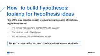 How to build hypotheses:
looking for hypothesis ideas
One of the most essential steps in creatives testing is creating a hypothesis.
The WHY = research that you have to perform before forming a hypothesis
The element you’re going to change in the new variation
The predicted result of the change
And the rationale, or the WHY? behind the test
Hypothesis includes:
 