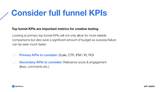 Consider full funnel KPIs
Looking at primary top funnel KPIs will not only allow for more reliable
comparisons but also save a signiﬁcant amount of budget as success/failure
can be seen much faster.
Top funnel KPIs are important metrics for creative testing
Primary KPIs to consider: Scale, CTR, IPM / IR, ROI
Secondary KPIs to consider: Relevance score & engagement
(likes, comments etc.)
 