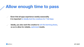 Allow enough time to pass
Ideally, you also want the creative to exit the learning phase,
so as to allow for reliable, optimized results.
Given that all apps experience weekly seasonality
it is important to ideally test the creatives for 7 full days.
 