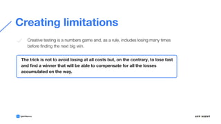 Creating limitations
The trick is not to avoid losing at all costs but, on the contrary, to lose fast
and ﬁnd a winner that will be able to compensate for all the losses
accumulated on the way.
Creative testing is a numbers game and, as a rule, includes losing many times
before ﬁnding the next big win.
 
