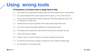 Using wrong tools
01
02
Tests results are only applicable to Apple Search Ads where user behaviour is quite speciﬁc.
You cannot experiment with product page elements: app icon, name, promo text, etc.
03
You can use only screenshots and app previews from the product page with a limit up to
10 images and in a ﬁxed order.
04 Creative Sets are bound to keywords which makes results interpretation tricky.
05 It’s hard to measure the statistical signiﬁcance of Creative Sets testing.
06 The sample size for testing within Apple Search Ads should be calculated manually.
07 Lack of user behavior insights.
08 Number of tests at a time is limited by the number of existing Creative Sets.
10 limitations of Creative Sets in Apple Search Ads:
09 It’s quite time-consuming: to change a concept you need to update a product page.
10 It’s impossible to run pre-launch tests.
 