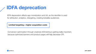 IDFA deprecation
IDFA deprecation aﬀects app monetization and UA, as the identiﬁer is used
for attribution, analytics, retargeting, creating lookalike audiences.
Limited targeting = higher acquisition costs
Conversion optimization through creatives A/B testing is getting really important,
because optimized banners and product pages will help decrease CPI.
 