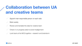 Collaboration between UA
and creative teams
Appoint main responsible person on each side
Meet weekly
Review and translate the data for creative team
Check in on progress early to avoid misalignment
Look back at the M/Q together + research and brainstorm
 
