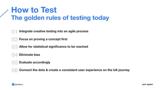 How to Test
01
02
Integrate creative testing into an agile process
Focus on proving a concept ﬁrst
03 Allow for statistical signiﬁcance to be reached
04 Eliminate bias
The golden rules of testing today
05 Evaluate accordingly
06 Connect the dots & create a consistent user experience on the UA journey
 