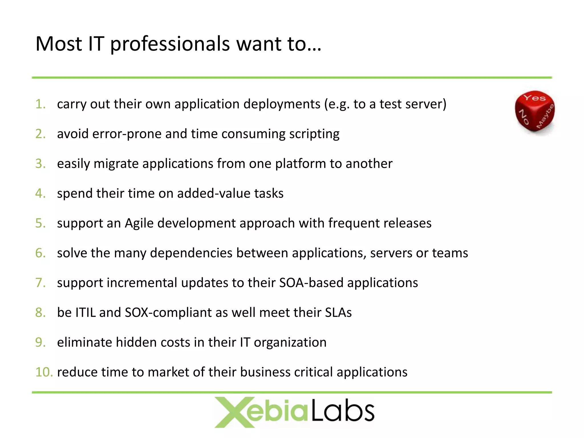 Most IT professionals want to…

1. carry out their own application deployments (e.g. to a test server)

2. avoid error-prone and time consuming scripting

3. easily migrate applications from one platform to another

4. spend their time on added-value tasks

5. support an Agile development approach with frequent releases

6. solve the many dependencies between applications, servers or teams

7. support incremental updates to their SOA-based applications

8. be ITIL and SOX-compliant as well meet their SLAs

9. eliminate hidden costs in their IT organization

10. reduce time to market of their business critical applications
 