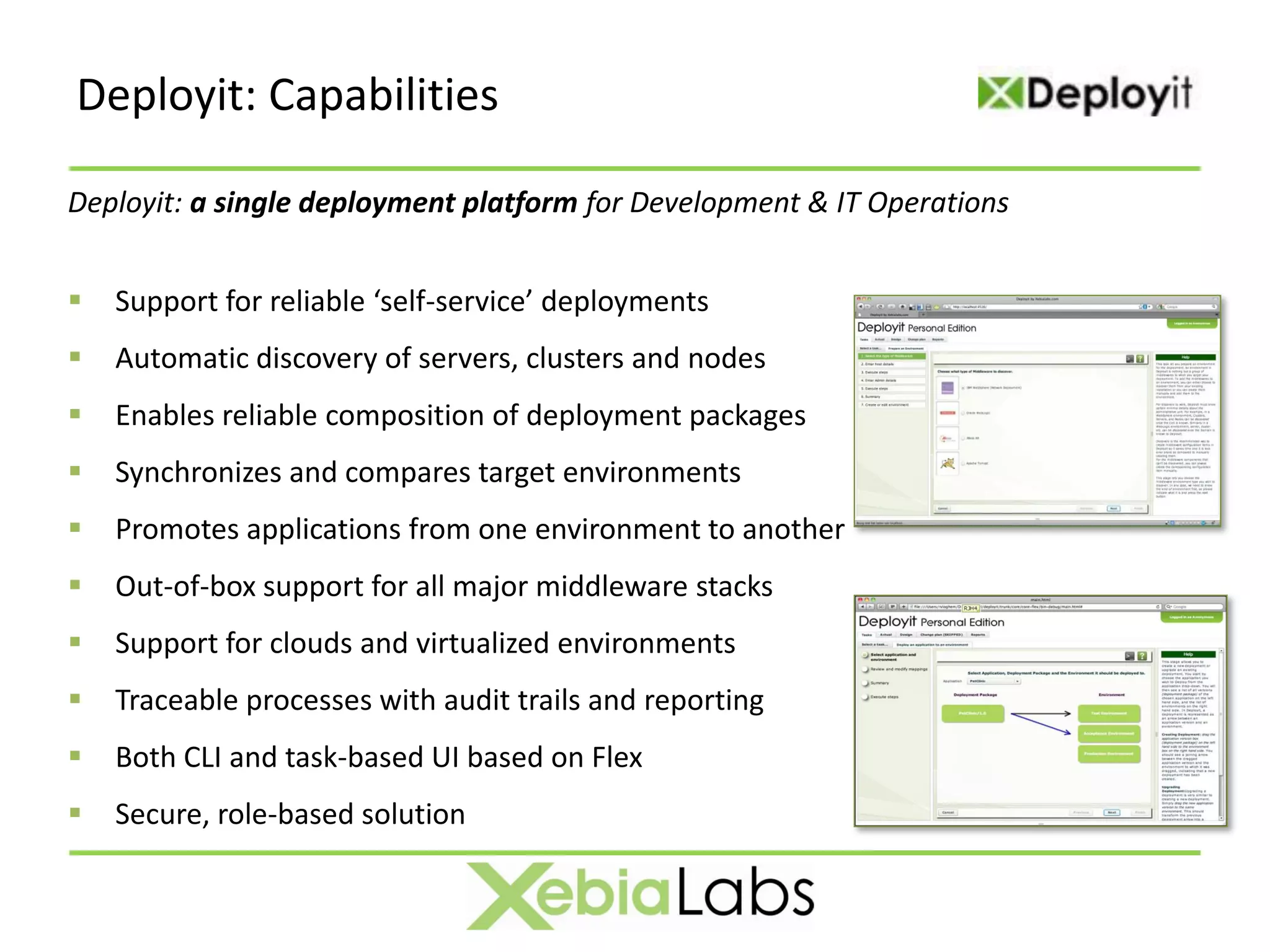Deployit: Capabilities

Deployit: a single deployment platform for Development & IT Operations


   Support for reliable ‘self-service’ deployments
   Automatic discovery of servers, clusters and nodes
   Enables reliable composition of deployment packages
   Synchronizes and compares target environments
   Promotes applications from one environment to another
   Out-of-box support for all major middleware stacks
   Support for clouds and virtualized environments
   Traceable processes with audit trails and reporting
   Both CLI and task-based UI based on Flex
   Secure, role-based solution
 