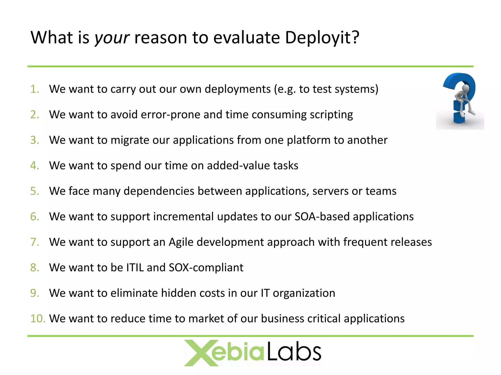What is your reason to evaluate Deployit?

1. We want to carry out our own deployments (e.g. to test systems)

2. We want to avoid error-prone and time consuming scripting

3. We want to migrate our applications from one platform to another

4. We want to spend our time on added-value tasks

5. We face many dependencies between applications, servers or teams

6. We want to support incremental updates to our SOA-based applications

7. We want to support an Agile development approach with frequent releases

8. We want to be ITIL and SOX-compliant

9. We want to eliminate hidden costs in our IT organization

10. We want to reduce time to market of our business critical applications
 