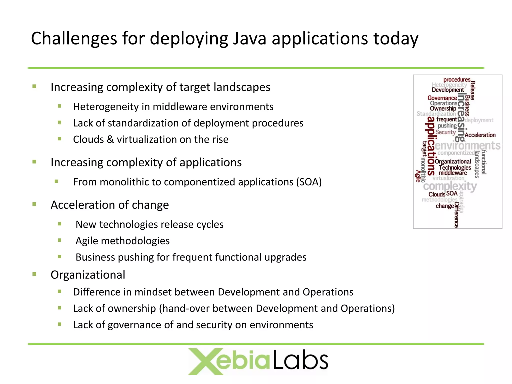 Challenges for deploying Java applications today

   Increasing complexity of target landscapes
      Heterogeneity in middleware environments
      Lack of standardization of deployment procedures
      Clouds & virtualization on the rise

   Increasing complexity of applications
        From monolithic to componentized applications (SOA)

   Acceleration of change
        New technologies release cycles
        Agile methodologies
        Business pushing for frequent functional upgrades
   Organizational
      Difference in mindset between Development and Operations
      Lack of ownership (hand-over between Development and Operations)
      Lack of governance of and security on environments
 