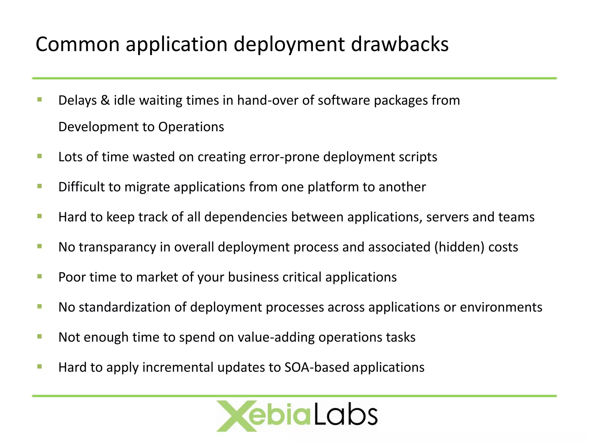 Common application deployment drawbacks

   Delays & idle waiting times in hand-over of software packages from
    Development to Operations

   Lots of time wasted on creating error-prone deployment scripts

   Difficult to migrate applications from one platform to another

   Hard to keep track of all dependencies between applications, servers and teams

   No transparancy in overall deployment process and associated (hidden) costs

   Poor time to market of your business critical applications

   No standardization of deployment processes across applications or environments

   Not enough time to spend on value-adding operations tasks

   Hard to apply incremental updates to SOA-based applications
 