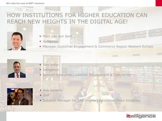 HOW INSTITUTIONS FOR HIGHER EDUCATION CAN
REACH NEW HEIGHTS IN THE DIGITAL AGE!
 Marc van den Berk
 itelligence
 Manager Customer Engagement & Commerce Region Western Europe
 Tom Kelly
 itelligence
 Account Executive Customer Engagement & Commerce
 Rob Jonkers
 SAP
 Solution Manager for SAP (Higher) Education Cloud Solutions
 