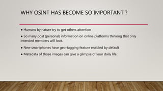 WHY OSINT HAS BECOME SO IMPORTANT ?
● Humans by nature try to get others attention
● So many post (personal) information on online platforms thinking that only
intended members will look.
● New smartphones have geo-tagging feature enabled by default
● Metadata of those images can give a glimpse of your daily life
 
